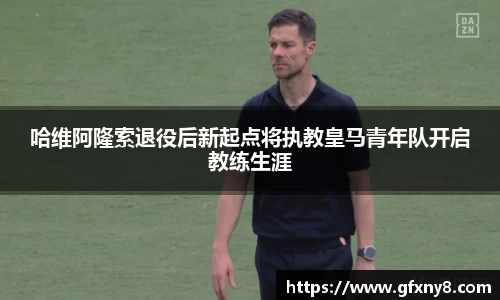 哈维阿隆索退役后新起点将执教皇马青年队开启教练生涯