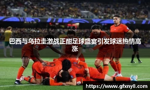 巴西与乌拉圭激战正酣足球盛宴引发球迷热情高涨