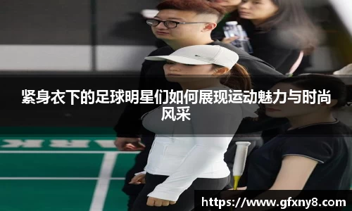 紧身衣下的足球明星们如何展现运动魅力与时尚风采
